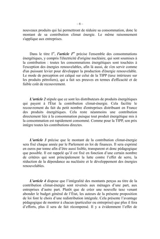 – 6 –
nouveaux produits qui lui permettront de réduire sa consommation, donc le
montant de sa contribution climat énergie. Le même raisonnement
s'applique aux entreprises.
Dans le titre Ier
, l'article 1er
précise l'ensemble des consommations
énergétiques, y compris l'électricité d'origine nucléaire, qui sont soumises à
la contribution : toutes les consommations énergétiques sont touchées à
l'exception des énergies renouvelables, afin là aussi, de s'en servir comme
d'un puissant levier pour développer la production d'énergie renouvelable.
Le mode de perception est calqué sur celui de la TIPP (taxe intérieure sur
les produits pétroliers), qui a fait ses preuves en termes d'efficacité et de
faible coût de recouvrement.
L'article 2 stipule que ce sont les distributeurs de produits énergétiques
qui payent à l'État la contribution climat-énergie. Cela facilite le
recouvrement du fait du petit nombre d'entreprises distribuant en France
des produits énergétiques. Cela reste néanmoins une contribution
directement liée à la consommation puisque tout produit énergétique mis à
la consommation est rapidement consommé. Comme pour la TIPP, son prix
intègre toutes les contributions directes.
L'article 3 précise que le montant de la contribution climat-énergie
sera fixé chaque année par le Parlement en loi de finances. Il sera exprimé
en euros par tonne afin d’être aussi lisible, transparent et donc pédagogique
que possible. Il est rappelé qu’il est fixé en fonction d’une certain nombre
de critères qui sont principalement la lutte contre l’effet de serre, la
réduction de la dépendance au nucléaire et le développement des énergies
renouvelables.
L’article 4 dispose que l’intégralité des montants perçus au titre de la
contribution climat-énergie sont reversés aux ménages d’une part, aux
entreprises d’autre part. Plutôt que de créer une nouvelle taxe venant
abonder le budget général de l’État, les auteurs de la présente proposition
de loi font le choix d’une redistribution intégrale. Cela présente l’avantage
pédagogique de montrer à chacun (particulier ou entreprise) que plus il fera
d’efforts, plus il sera de fait récompensé. Il y a évidemment l’effet de
 