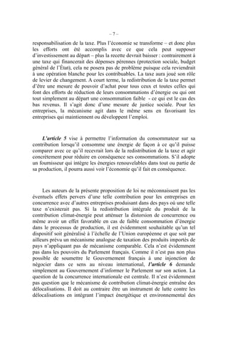 – 7 –
responsabilisation de la taxe. Plus l’économie se transforme – et donc plus
les efforts ont été accomplis avec ce que cela peut supposer
d’investissement au départ – plus la recette devrait baisser : contrairement à
une taxe qui financerait des dépenses pérennes (protection sociale, budget
général de l’État), cela ne posera pas de problème puisque cela reviendrait
à une opération blanche pour les contribuables. La taxe aura joué son rôle
de levier de changement. A court terme, la redistribution de la taxe permet
d’être une mesure de pouvoir d’achat pour tous ceux et toutes celles qui
font des efforts de réduction de leurs consommations d’énergie ou qui ont
tout simplement au départ une consommation faible - ce qui est le cas des
bas revenus. Il s’agit donc d’une mesure de justice sociale. Pour les
entreprises, la mécanisme agit dans le même sens en favorisant les
entreprises qui maintiennent ou développent l’emploi.
L’article 5 vise à permettre l’information du consommateur sur sa
contribution lorsqu’il consomme une énergie de façon à ce qu’il puisse
comparer avec ce qu’il recevrait lors de la redistribution de la taxe et agir
concrètement pour réduire en conséquence ses consommations. S’il adopte
un fournisseur qui intègre les énergies renouvelables dans tout ou partie de
sa production, il pourra aussi voir l’économie qu’il fait en conséquence.
Les auteurs de la présente proposition de loi ne méconnaissent pas les
éventuels effets pervers d’une telle contribution pour les entreprises en
concurrence avec d’autres entreprises produisant dans des pays où une telle
taxe n’existerait pas. Si la redistribution intégrale du produit de la
contribution climat-énergie peut atténuer la distorsion de concurrence ou
même avoir un effet favorable en cas de faible consommation d’énergie
dans le processus de production, il est évidemment souhaitable qu’un tel
dispositif soit généralisé à l’échelle de l’Union européenne et que soit par
ailleurs prévu un mécanisme analogue de taxation des produits importés de
pays n’appliquant pas de mécanisme comparable. Cela n’est évidemment
pas dans les pouvoirs du Parlement français. Comme il n’est pas non plus
possible de soumettre le Gouvernement français à une injonction de
négocier dans ce sens au niveau international, l’article 6 demande
simplement au Gouvernement d’informer le Parlement sur son action. La
question de la concurrence internationale est centrale. Il n’est évidemment
pas question que le mécanisme de contribution climat-énergie entraîne des
délocalisations. Il doit au contraire être un instrument de lutte contre les
délocalisations en intégrant l’impact énergétique et environnemental des
 