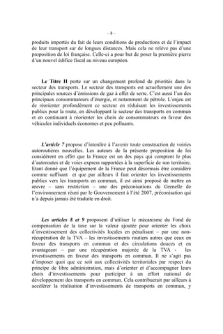 – 8 –
produits importés du fait de leurs conditions de productions et de l’impact
de leur transport sur de longues distances. Mais cela ne relève pas d’une
proposition de loi française. Celle-ci a pour but de poser la première pierre
d’un nouvel édifice fiscal au niveau européen.
Le Titre II porte sur un changement profond de priorités dans le
secteur des transports. Le secteur des transports est actuellement une des
principales sources d’émissions de gaz à effet de serre. C’est aussi l’un des
principaux consommateurs d’énergie, et notamment de pétrole. L’enjeu est
de réorienter profondément ce secteur en réduisant les investissements
publics pour la route, en développant le secteur des transports en commun
et en continuant à réorienter les choix de consommateurs en faveur des
véhicules individuels économes et peu polluants.
L’article 7 propose d’interdire à l’avenir toute construction de voiries
autoroutières nouvelles. Les auteurs de la présente proposition de loi
considèrent en effet que la France est un des pays qui comptent le plus
d’autoroutes et de voies express rapportées à la superficie de son territoire.
Etant donné que l’équipement de la France peut désormais être considéré
comme suffisant et que par ailleurs il faut orienter les investissements
publics vers les transports en commun, il est ainsi proposé de mettre en
œuvre – sans restriction – une des préconisations du Grenelle de
l’environnement réuni par le Gouvernement à l’été 2007, préconisation qui
n’a depuis jamais été traduite en droit.
Les articles 8 et 9 proposent d’utiliser le mécanisme du Fond de
compensation de la taxe sur la valeur ajoutée pour orienter les choix
d’investissement des collectivités locales en pénalisant – par une non-
récupération de la TVA – les investissements routiers autres que ceux en
faveur des transports en commun et des circulations douces et en
avantageant – par une récupération majorée de la TVA - les
investissements en faveur des transports en commun. Il ne s’agit pas
d’imposer quoi que ce soit aux collectivités territoriales par respect du
principe de libre administration, mais d’orienter et d’accompagner leurs
choix d’investissements pour participer à un effort national de
développement des transports en commun. Cela contribuerait par ailleurs à
accélérer la réalisation d’investissements de transports en commun, y
 