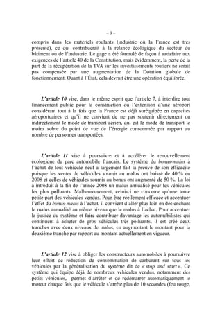 – 9 –
compris dans les matériels roulants (industrie où la France est très
présente), ce qui contribuerait à la relance écologique du secteur du
bâtiment ou de l’industrie. Le gage a été formulé de façon à satisfaire aux
exigences de l’article 40 de la Constitution, mais évidemment, la perte de la
part de la récupération de la TVA sur les investissements routiers ne serait
pas compensée par une augmentation de la Dotation globale de
fonctionnement. Quant à l’État, cela devrait être une opération équilibrée.
L’article 10 vise, dans le même esprit que l’article 7, à interdire tout
financement public pour la construction ou l’extension d’une aéroport
considérant tout à la fois que la France est déjà suréquipée en capacités
aéroportuaires et qu’il ne convient de ne pas soutenir directement ou
indirectement le mode de transport aérien, qui est le mode de transport le
moins sobre du point de vue de l’énergie consommée par rapport au
nombre de personnes transportées.
L’article 11 vise à poursuivre et à accélérer le renouvellement
écologique du parc automobile français. Le système du bonus-malus à
l’achat de tout véhicule neuf a largement fait la preuve de son efficacité
puisque les ventes de véhicules soumis au malus ont baissé de 40 % en
2008 et celles de véhicules soumis au bonus ont augmenté de 50 %. La loi
a introduit à la fin de l’année 2008 un malus annualisé pour les véhicules
les plus polluants. Malheureusement, celui-ci ne concerne qu’une toute
petite part des véhicules vendus. Pour être réellement efficace et accentuer
l’effet du bonus-malus à l’achat, il convient d’aller plus loin en déclenchant
le malus annualisé au même niveau que le malus à l’achat. Pour accentuer
la justice du système et faire contribuer davantage les automobilistes qui
continuent à acheter de gros véhicules très polluants, il est créé deux
tranches avec deux niveaux de malus, en augmentant le montant pour la
deuxième tranche par rapport au montant actuellement en vigueur.
L’article 12 vise à obliger les constructeurs automobiles à poursuivre
leur effort de réduction de consommation de carburant sur tous les
véhicules par la généralisation du système dit de « stop and start ». Ce
système qui équipe déjà de nombreux véhicules vendus, notamment des
petits véhicules, permet d’arrêter et de redémarrer automatiquement le
moteur chaque fois que le véhicule s’arrête plus de 10 secondes (feu rouge,
 
