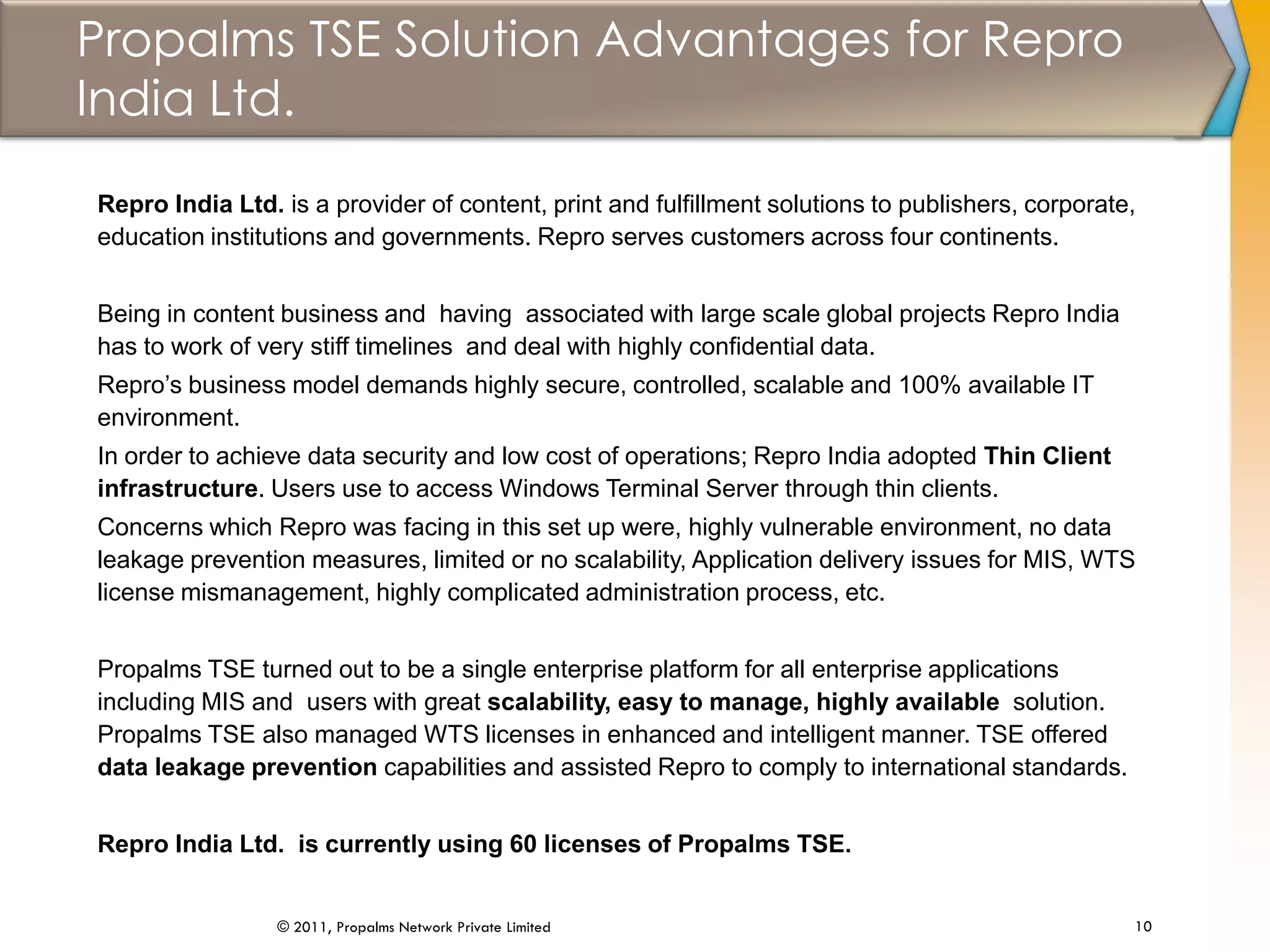 Propalms TSE Solution Advantages for Repro
India Ltd.
10© 2011, Propalms Network Private Limited
Repro India Ltd. is a provider of content, print and fulfillment solutions to publishers, corporate,
education institutions and governments. Repro serves customers across four continents.
Being in content business and having associated with large scale global projects Repro India
has to work of very stiff timelines and deal with highly confidential data.
Repro’s business model demands highly secure, controlled, scalable and 100% available IT
environment.
In order to achieve data security and low cost of operations; Repro India adopted Thin Client
infrastructure. Users use to access Windows Terminal Server through thin clients.
Concerns which Repro was facing in this set up were, highly vulnerable environment, no data
leakage prevention measures, limited or no scalability, Application delivery issues for MIS, WTS
license mismanagement, highly complicated administration process, etc.
Propalms TSE turned out to be a single enterprise platform for all enterprise applications
including MIS and users with great scalability, easy to manage, highly available solution.
Propalms TSE also managed WTS licenses in enhanced and intelligent manner. TSE offered
data leakage prevention capabilities and assisted Repro to comply to international standards.
Repro India Ltd. is currently using 60 licenses of Propalms TSE.
 