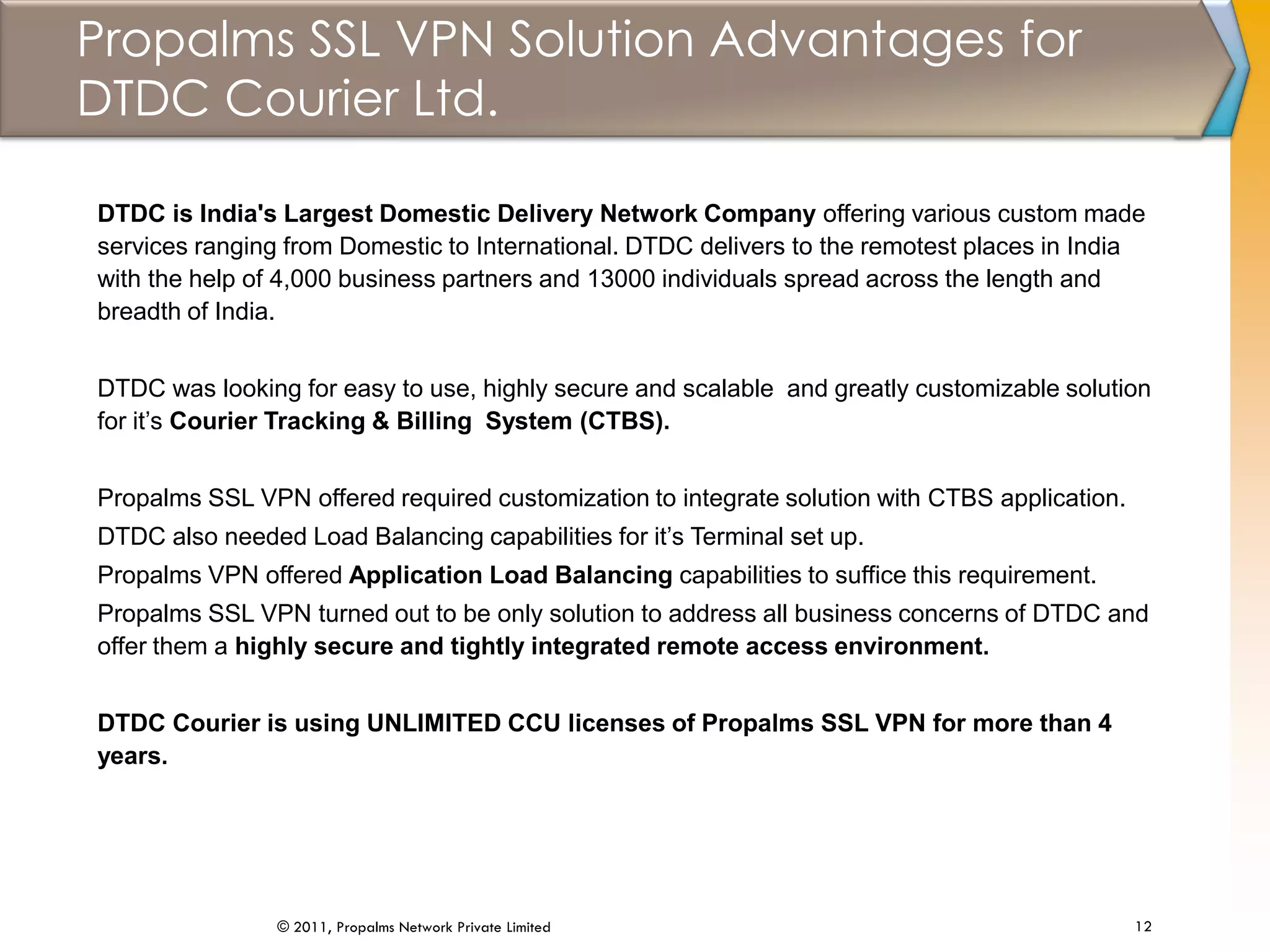 Propalms SSL VPN Solution Advantages for
DTDC Courier Ltd.
12© 2011, Propalms Network Private Limited
DTDC is India's Largest Domestic Delivery Network Company offering various custom made
services ranging from Domestic to International. DTDC delivers to the remotest places in India
with the help of 4,000 business partners and 13000 individuals spread across the length and
breadth of India.
DTDC was looking for easy to use, highly secure and scalable and greatly customizable solution
for it’s Courier Tracking & Billing System (CTBS).
Propalms SSL VPN offered required customization to integrate solution with CTBS application.
DTDC also needed Load Balancing capabilities for it’s Terminal set up.
Propalms VPN offered Application Load Balancing capabilities to suffice this requirement.
Propalms SSL VPN turned out to be only solution to address all business concerns of DTDC and
offer them a highly secure and tightly integrated remote access environment.
DTDC Courier is using UNLIMITED CCU licenses of Propalms SSL VPN for more than 4
years.
 