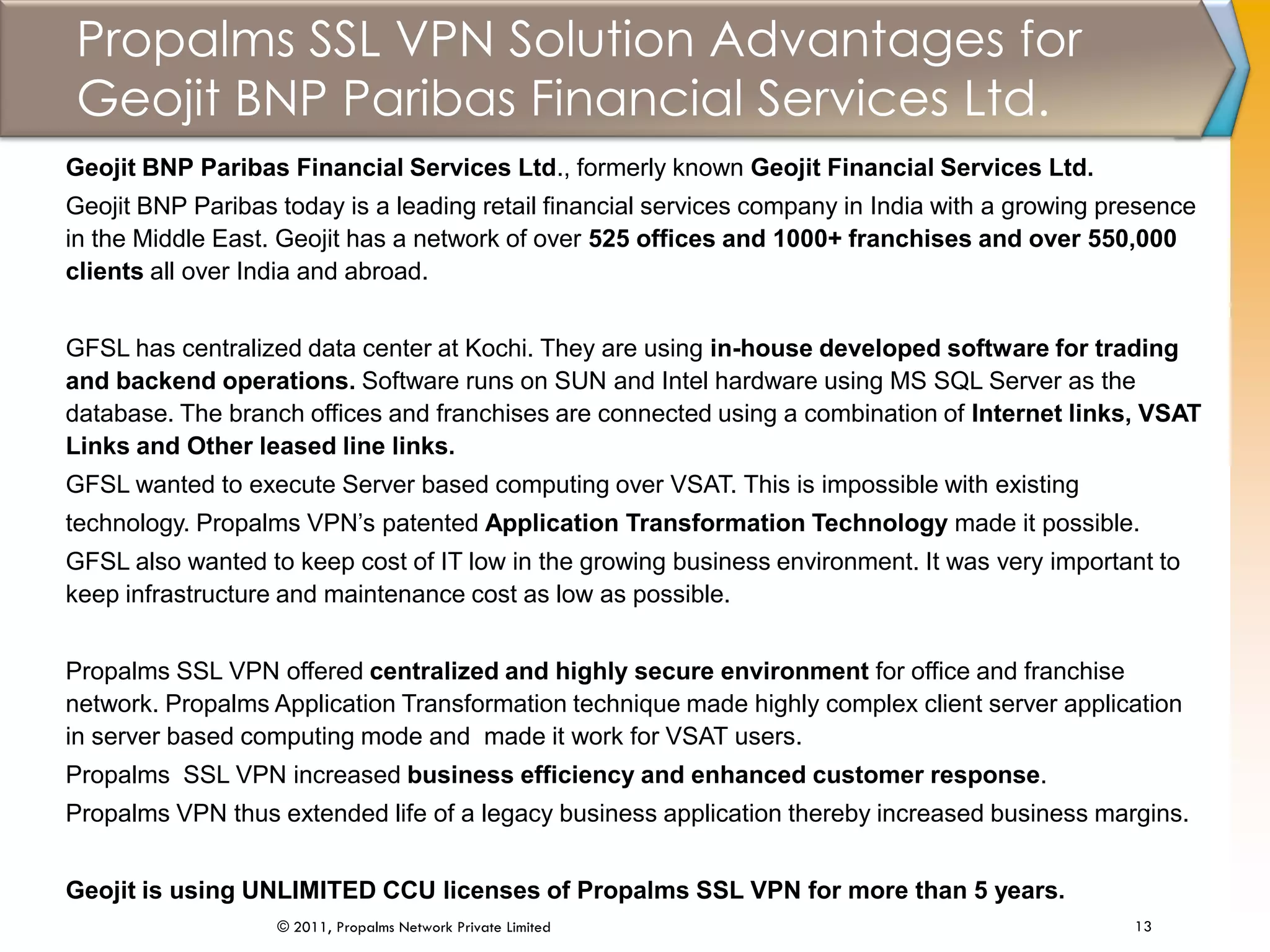 Propalms SSL VPN Solution Advantages for
Geojit BNP Paribas Financial Services Ltd.
13© 2011, Propalms Network Private Limited
Geojit BNP Paribas Financial Services Ltd., formerly known Geojit Financial Services Ltd.
Geojit BNP Paribas today is a leading retail financial services company in India with a growing presence
in the Middle East. Geojit has a network of over 525 offices and 1000+ franchises and over 550,000
clients all over India and abroad.
GFSL has centralized data center at Kochi. They are using in-house developed software for trading
and backend operations. Software runs on SUN and Intel hardware using MS SQL Server as the
database. The branch offices and franchises are connected using a combination of Internet links, VSAT
Links and Other leased line links.
GFSL wanted to execute Server based computing over VSAT. This is impossible with existing
technology. Propalms VPN’s patented Application Transformation Technology made it possible.
GFSL also wanted to keep cost of IT low in the growing business environment. It was very important to
keep infrastructure and maintenance cost as low as possible.
Propalms SSL VPN offered centralized and highly secure environment for office and franchise
network. Propalms Application Transformation technique made highly complex client server application
in server based computing mode and made it work for VSAT users.
Propalms SSL VPN increased business efficiency and enhanced customer response.
Propalms VPN thus extended life of a legacy business application thereby increased business margins.
Geojit is using UNLIMITED CCU licenses of Propalms SSL VPN for more than 5 years.
 