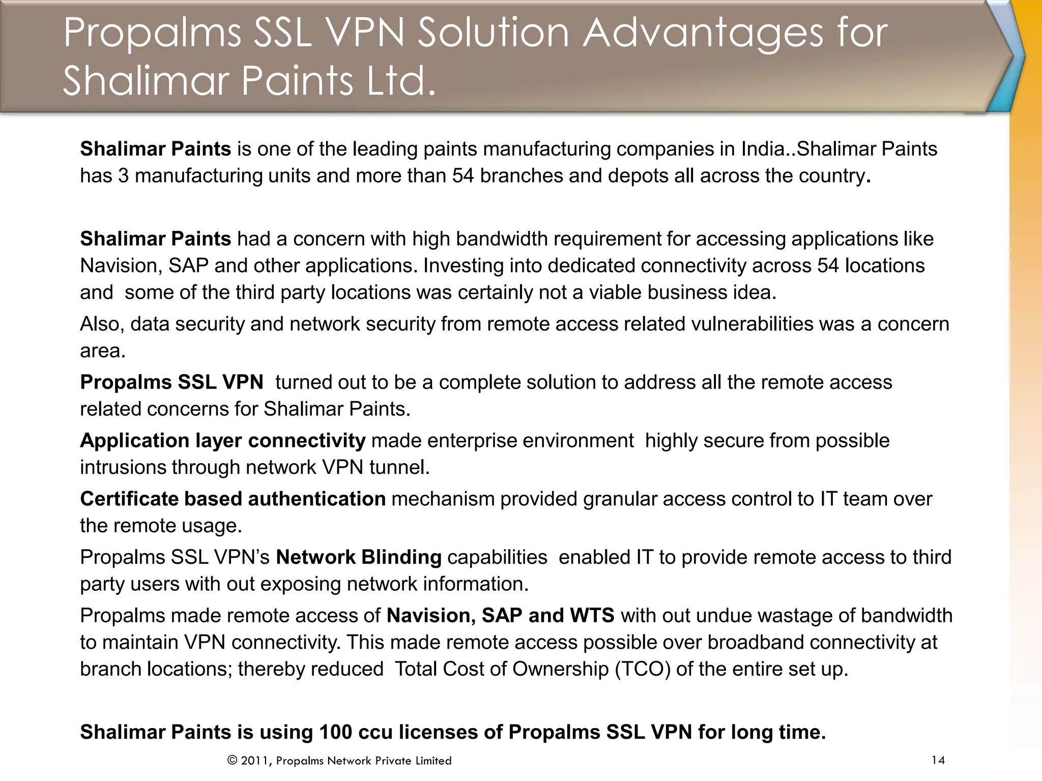 Propalms SSL VPN Solution Advantages for
Shalimar Paints Ltd.
14© 2011, Propalms Network Private Limited
Shalimar Paints is one of the leading paints manufacturing companies in India..Shalimar Paints
has 3 manufacturing units and more than 54 branches and depots all across the country.
Shalimar Paints had a concern with high bandwidth requirement for accessing applications like
Navision, SAP and other applications. Investing into dedicated connectivity across 54 locations
and some of the third party locations was certainly not a viable business idea.
Also, data security and network security from remote access related vulnerabilities was a concern
area.
Propalms SSL VPN turned out to be a complete solution to address all the remote access
related concerns for Shalimar Paints.
Application layer connectivity made enterprise environment highly secure from possible
intrusions through network VPN tunnel.
Certificate based authentication mechanism provided granular access control to IT team over
the remote usage.
Propalms SSL VPN’s Network Blinding capabilities enabled IT to provide remote access to third
party users with out exposing network information.
Propalms made remote access of Navision, SAP and WTS with out undue wastage of bandwidth
to maintain VPN connectivity. This made remote access possible over broadband connectivity at
branch locations; thereby reduced Total Cost of Ownership (TCO) of the entire set up.
Shalimar Paints is using 100 ccu licenses of Propalms SSL VPN for long time.
 