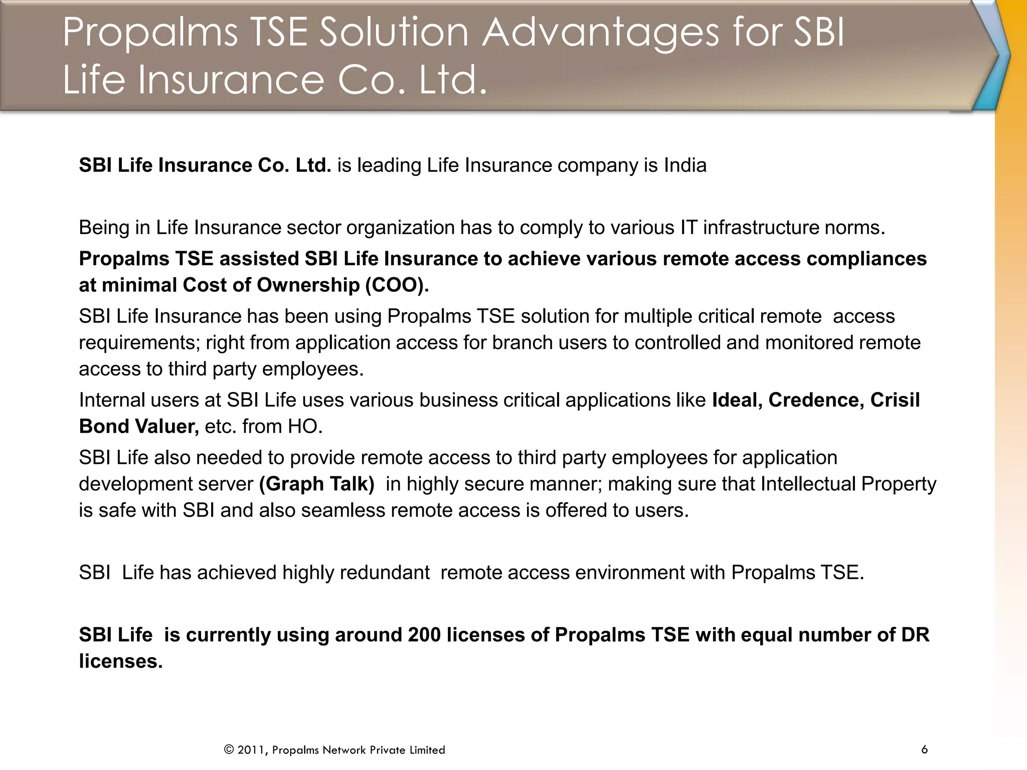 Propalms TSE Solution Advantages for SBI
Life Insurance Co. Ltd.
6© 2011, Propalms Network Private Limited
SBI Life Insurance Co. Ltd. is leading Life Insurance company is India
Being in Life Insurance sector organization has to comply to various IT infrastructure norms.
Propalms TSE assisted SBI Life Insurance to achieve various remote access compliances
at minimal Cost of Ownership (COO).
SBI Life Insurance has been using Propalms TSE solution for multiple critical remote access
requirements; right from application access for branch users to controlled and monitored remote
access to third party employees.
Internal users at SBI Life uses various business critical applications like Ideal, Credence, Crisil
Bond Valuer, etc. from HO.
SBI Life also needed to provide remote access to third party employees for application
development server (Graph Talk) in highly secure manner; making sure that Intellectual Property
is safe with SBI and also seamless remote access is offered to users.
SBI Life has achieved highly redundant remote access environment with Propalms TSE.
SBI Life is currently using around 200 licenses of Propalms TSE with equal number of DR
licenses.
 