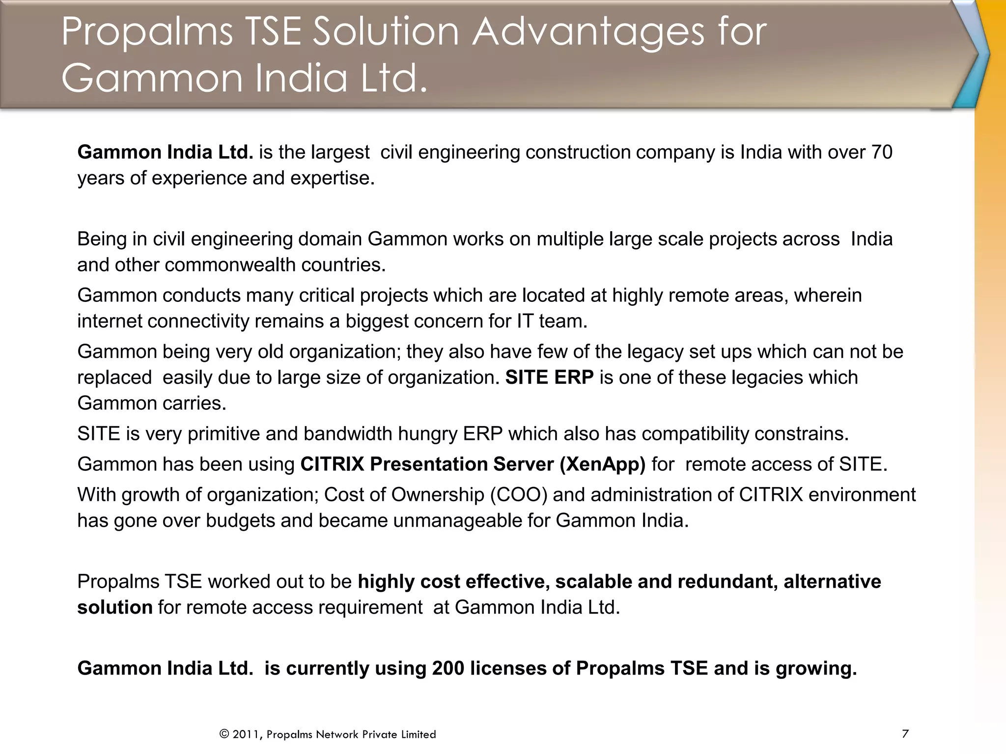 Propalms TSE Solution Advantages for
Gammon India Ltd.
7© 2011, Propalms Network Private Limited
Gammon India Ltd. is the largest civil engineering construction company is India with over 70
years of experience and expertise.
Being in civil engineering domain Gammon works on multiple large scale projects across India
and other commonwealth countries.
Gammon conducts many critical projects which are located at highly remote areas, wherein
internet connectivity remains a biggest concern for IT team.
Gammon being very old organization; they also have few of the legacy set ups which can not be
replaced easily due to large size of organization. SITE ERP is one of these legacies which
Gammon carries.
SITE is very primitive and bandwidth hungry ERP which also has compatibility constrains.
Gammon has been using CITRIX Presentation Server (XenApp) for remote access of SITE.
With growth of organization; Cost of Ownership (COO) and administration of CITRIX environment
has gone over budgets and became unmanageable for Gammon India.
Propalms TSE worked out to be highly cost effective, scalable and redundant, alternative
solution for remote access requirement at Gammon India Ltd.
Gammon India Ltd. is currently using 200 licenses of Propalms TSE and is growing.
 