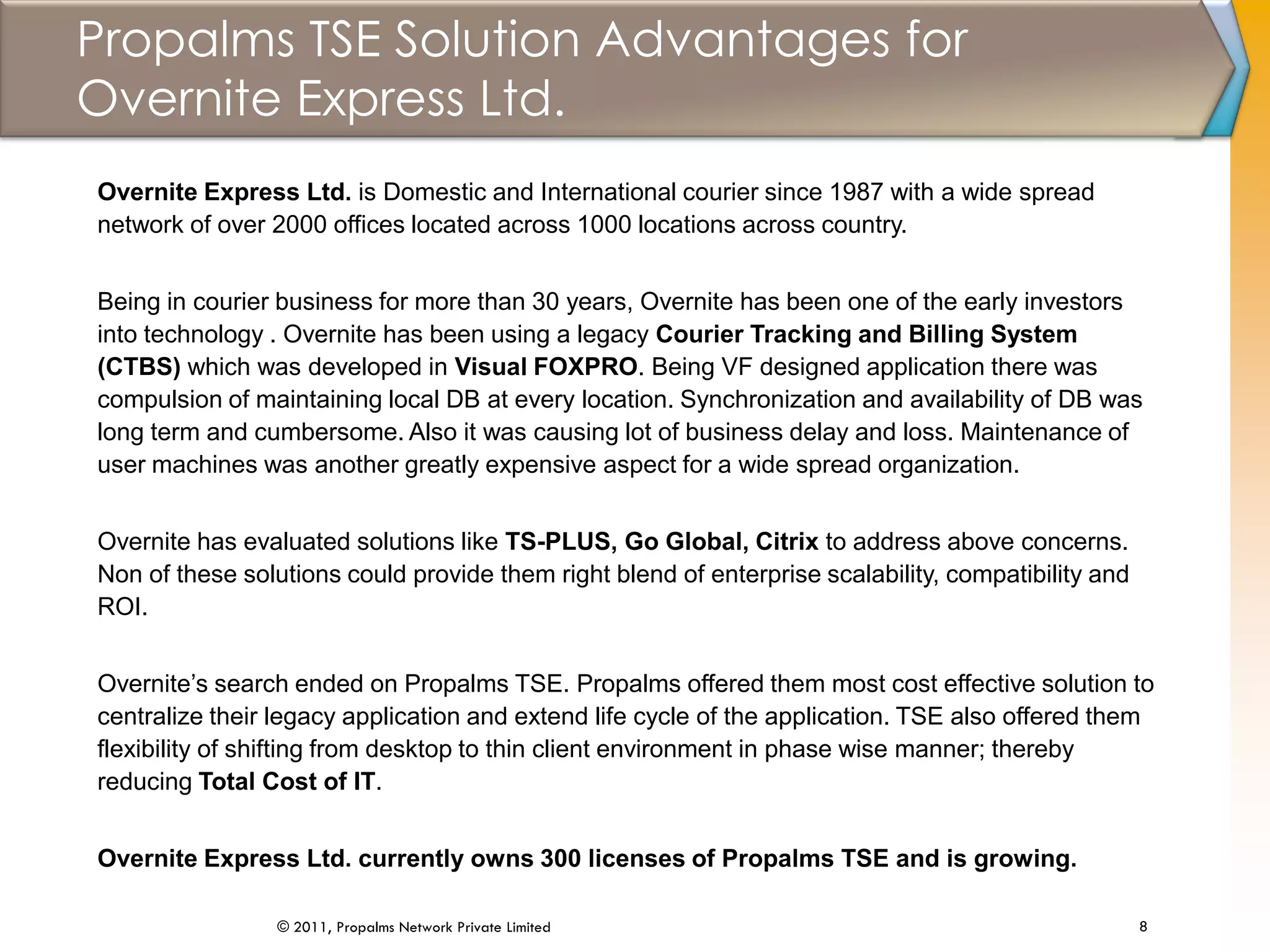 Propalms TSE Solution Advantages for
Overnite Express Ltd.
8© 2011, Propalms Network Private Limited
Overnite Express Ltd. is Domestic and International courier since 1987 with a wide spread
network of over 2000 offices located across 1000 locations across country.
Being in courier business for more than 30 years, Overnite has been one of the early investors
into technology . Overnite has been using a legacy Courier Tracking and Billing System
(CTBS) which was developed in Visual FOXPRO. Being VF designed application there was
compulsion of maintaining local DB at every location. Synchronization and availability of DB was
long term and cumbersome. Also it was causing lot of business delay and loss. Maintenance of
user machines was another greatly expensive aspect for a wide spread organization.
Overnite has evaluated solutions like TS-PLUS, Go Global, Citrix to address above concerns.
Non of these solutions could provide them right blend of enterprise scalability, compatibility and
ROI.
Overnite’s search ended on Propalms TSE. Propalms offered them most cost effective solution to
centralize their legacy application and extend life cycle of the application. TSE also offered them
flexibility of shifting from desktop to thin client environment in phase wise manner; thereby
reducing Total Cost of IT.
Overnite Express Ltd. currently owns 300 licenses of Propalms TSE and is growing.
 