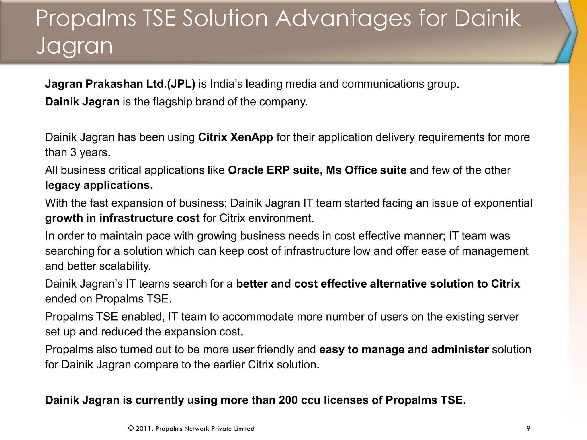 Propalms TSE Solution Advantages for Dainik
Jagran
9© 2011, Propalms Network Private Limited
Jagran Prakashan Ltd.(JPL) is India’s leading media and communications group.
Dainik Jagran is the flagship brand of the company.
Dainik Jagran has been using Citrix XenApp for their application delivery requirements for more
than 3 years.
All business critical applications like Oracle ERP suite, Ms Office suite and few of the other
legacy applications.
With the fast expansion of business; Dainik Jagran IT team started facing an issue of exponential
growth in infrastructure cost for Citrix environment.
In order to maintain pace with growing business needs in cost effective manner; IT team was
searching for a solution which can keep cost of infrastructure low and offer ease of management
and better scalability.
Dainik Jagran’s IT teams search for a better and cost effective alternative solution to Citrix
ended on Propalms TSE.
Propalms TSE enabled, IT team to accommodate more number of users on the existing server
set up and reduced the expansion cost.
Propalms also turned out to be more user friendly and easy to manage and administer solution
for Dainik Jagran compare to the earlier Citrix solution.
Dainik Jagran is currently using more than 200 ccu licenses of Propalms TSE.
 