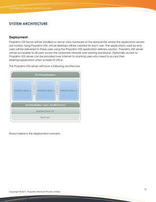 Centralized Computing Solution Document




SYSTEM ARCHITECTURE


Deployment:
Propalms VDI Server will be installed on server class hardware at the datacenter where the application servers
are hosted. Using Propalms VDI, virtual desktops will be created for each user. The applications used by end
users will be delivered to these users using the Propalms VDI application delivery solution. Propalms VDI server
will be accessible to all users across the corporate network over existing backbone. Optionally access to
Propalms VDI server can be provided over Internet to roaming users who need to access their
desktop/application when outside of office.

The Propalms VDI server will have a following architecture




Shown below is the deployment scenario:




                                                                                                               10.
Copyright © 2011, Propalms Network Private Limited.
 