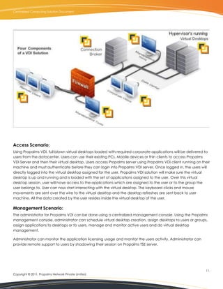 Centralized Computing Solution Document




Access Scenario:
Using Propalms VDI, full blown virtual desktops loaded with required corporate applications will be delivered to
users from the datacenter. Users can use their existing PCs, Mobile devices or thin clients to access Propalms
VDI Server and then their virtual desktop. Users access Propalms server using Propalms VDI client running on their
machine and must authenticate before they can login into Propalms VDI server. Once logged in, the users will
directly logged into the virtual desktop assigned for the user. Propalms VDI solution will make sure the virtual
desktop is up and running and is loaded with the set of applications assigned to the user. Over this virtual
desktop session, user will have access to the applications which are assigned to the user or to the group the
user belongs to. User can now start interacting with the virtual desktop. The keyboard clicks and mouse
movements are sent over the wire to the virtual desktop and the desktop refreshes are sent back to user
machine. All the data created by the user resides inside the virtual desktop of the user.

Management Scenario:
The administrator for Propalms VDI can be done using a centralized management console. Using the Propalms
management console, administrator can schedule virtual desktop creation, assign desktops to users or groups,
assign applications to desktops or to users, manage and monitor active users and do virtual desktop
management.

Administrator can monitor the application licensing usage and monitor the users activity. Administrator can
provide remote support to users by shadowing their session on Propalms TSE server.




                                                                                                               11.
Copyright © 2011, Propalms Network Private Limited.
 