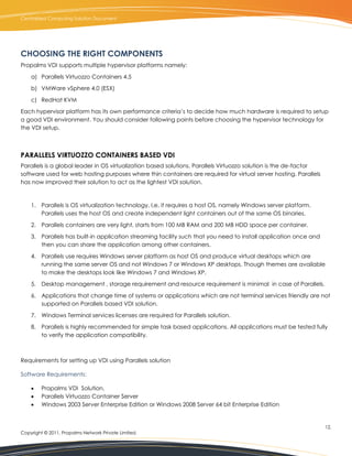 Centralized Computing Solution Document




CHOOSING THE RIGHT COMPONENTS
Propalms VDI supports multiple hypervisor platforms namely:

    a) Parallels Virtuozzo Containers 4.5

    b) VMWare vSphere 4.0 (ESX)

    c) RedHat KVM

Each hypervisor platform has its own performance criteria’s to decide how much hardware is required to setup
a good VDI environment. You should consider following points before choosing the hypervisor technology for
the VDI setup.



PARALLELS VIRTUOZZO CONTAINERS BASED VDI
Parallels is a global leader in OS virtualization based solutions. Parallels Virtuozzo solution is the de-factor
software used for web hosting purposes where thin containers are required for virtual server hosting. Parallels
has now improved their solution to act as the lightest VDI solution.



    1. Parallels is OS virtualization technology, I,e, it requires a host OS, namely Windows server platform.
       Parallels uses the host OS and create independent light containers out of the same OS binaries.

    2. Parallels containers are very light, starts from 100 MB RAM and 200 MB HDD space per container.

    3. Parallels has built-in application streaming facility such that you need to install application once and
       then you can share the application among other containers.

    4. Parallels use requires Windows server platform as host OS and produce virtual desktops which are
       running the same server OS and not Windows 7 or Windows XP desktops. Though themes are available
       to make the desktops look like Windows 7 and Windows XP.

    5. Desktop management , storage requirement and resource requirement is minimal in case of Parallels.

    6. Applications that change time of systems or applications which are not terminal services friendly are not
       supported on Parallels based VDI solution.

    7. Windows Terminal services licenses are required for Parallels solution.

    8. Parallels is highly recommended for simple task based applications. All applications must be tested fully
       to verify the application compatibility.



Requirements for setting up VDI using Parallels solution

Software Requirements:

        Propalms VDI Solution,
        Parallels Virtuozzo Container Server
        Windows 2003 Server Enterprise Edition or Windows 2008 Server 64 bit Enterprise Edition


                                                                                                                   12.
Copyright © 2011, Propalms Network Private Limited.
 