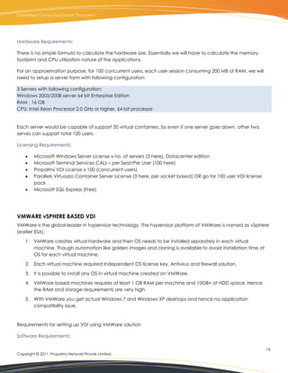 Centralized Computing Solution Document




Hardware Requirements:

There is no simple formula to calculate the hardware size. Essentially we will have to calculate the memory
footprint and CPU utilization nature of the applications.

For an approximation purpose, for 100 concurrent users, each user session consuming 200 MB of RAM, we will
need to setup a server farm with following configuration:

3 Servers with following configuration:
Windows 2003/2008 server 64 bit Enterprise Edition
RAM : 16 GB
CPU: Intel Xeon Processor 2.0 GHz or higher, 64 bit processor


Each server would be capable of support 50 virtual containers. So even if one server goes down, other two
serves can support total 100 users.

Licensing Requirements:

        Microsoft Windows Server License x no. of servers (3 here), Datacenter edition
        Microsoft Terminal Services CALs – per Seat/Per User (100 here)
        Propalms VDI License x 100 (concurrent users)
        Parallels Virtuozzo Container Server License (3 here, per socket based) OR go for 100 user VDI license
         pack
        Microsoft SQL Express (Free)




VMWARE vSPHERE BASED VDI
VMWare is the global leader in hypervisor technology. The hypervisor platform of VMWare is named as vSphere
(earlier ESX).

    1. VMWare creates virtual hardware and then OS needs to be installed separately in each virtual
       machine. Though automation like golden images and cloning is available to avoid installation time of
       OS for each virtual machine.

    2. Each virtual machine required independent OS license key, Antivirus and firewall solution.

    3. It is possible to install any OS in virtual machine created on VMWare.

    4. VMWare based machines requires at least 1 GB RAM per machine and 10GB+ of HDD space. Hence
       the RAM and storage requirements are very high.

    5. With VMWare you get actual Windows 7 and Windows XP desktops and hence no application
       compatibility issue.



Requirements for setting up VDI using VMWare solution

Software Requirements:

                                                                                                                  13.
Copyright © 2011, Propalms Network Private Limited.
 
