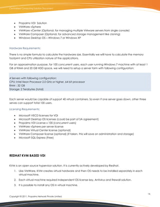 Centralized Computing Solution Document




        Propalms VDI Solution
        VMWare vSphere
        VMWare vCenter (Optional, for managing multiple VMware servers from single console)
        VMWare Composer (Optional, for advanced storage management like cloning)
        Windows Desktop OS – Windows 7 or Windows XP


Hardware Requirements:

There is no simple formula to calculate the hardware size. Essentially we will have to calculate the memory
footprint and CPU utilization nature of the applications.

For an approximation purpose, for 100 concurrent users, each user running Windows 7 machine with at least 1
GB of RAM and 20 GB HDD space, we will need to setup a server farm with following configuration:


4 Servers with following configuration:
CPU: Intel Xeon Processor 2.0 GHz or higher, 64 bit processor
RAM : 32 GB
Storage: 2 Terabytes (total)


Each server would be capable of support 40 virtual containers. So even if one server goes down, other three
serves can support total 100 users.

Licensing Requirements:

        Microsoft VECD licenses for VDI
        Microsoft Desktop OS licenses (could be part of SA agreement)
        Propalms VDI License x 100 (concurrent users)
        VMWare vSphere per server license
        VMWare Virtual Center license (optional)
        VMWare Composer license (optional) (if taken, this will save on administration and storage)
        Microsoft SQL Express (Free)




REDHAT KVM BASED VDI


KVM is an open source hypervisor solution. It is currently actively developed by Redhat.

    1. Like VMWare, KVM creates virtual hardware and then OS needs to be installed separately in each
       virtual machine.

    2. Each virtual machine required independent OS license key, Antivirus and firewall solution.

    3. It is possible to install any OS in virtual machine.


                                                                                                              14.
Copyright © 2011, Propalms Network Private Limited.
 