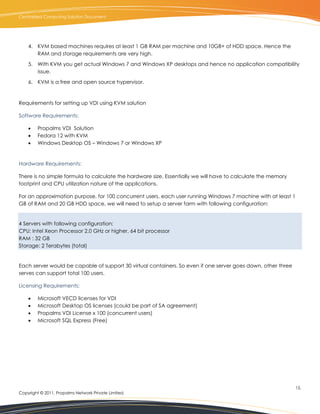 Centralized Computing Solution Document




    4. KVM based machines requires at least 1 GB RAM per machine and 10GB+ of HDD space. Hence the
       RAM and storage requirements are very high.

    5. With KVM you get actual Windows 7 and Windows XP desktops and hence no application compatibility
       issue.

    6. KVM is a free and open source hypervisor.



Requirements for setting up VDI using KVM solution

Software Requirements:

        Propalms VDI Solution
        Fedora 12 with KVM
        Windows Desktop OS – Windows 7 or Windows XP


Hardware Requirements:

There is no simple formula to calculate the hardware size. Essentially we will have to calculate the memory
footprint and CPU utilization nature of the applications.

For an approximation purpose, for 100 concurrent users, each user running Windows 7 machine with at least 1
GB of RAM and 20 GB HDD space, we will need to setup a server farm with following configuration:


4 Servers with following configuration:
CPU: Intel Xeon Processor 2.0 GHz or higher, 64 bit processor
RAM : 32 GB
Storage: 2 Terabytes (total)


Each server would be capable of support 30 virtual containers. So even if one server goes down, other three
serves can support total 100 users.

Licensing Requirements:

        Microsoft VECD licenses for VDI
        Microsoft Desktop OS licenses (could be part of SA agreement)
        Propalms VDI License x 100 (concurrent users)
        Microsoft SQL Express (Free)




                                                                                                              15.
Copyright © 2011, Propalms Network Private Limited.
 