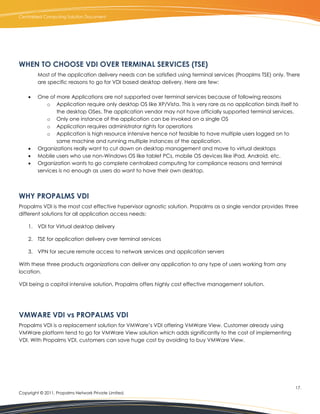 Centralized Computing Solution Document




WHEN TO CHOOSE VDI OVER TERMINAL SERVICES (TSE)
         Most of the application delivery needs can be satisfied using terminal services (Proaplms TSE) only. There
         are specific reasons to go for VDI based desktop delivery. Here are few:

        One of more Applications are not supported over terminal services because of following reasons
             o Application require only desktop OS like XP/Vista. This is very rare as no application binds itself to
                 the desktop OSes. The application vendor may not have officially supported terminal services.
             o Only one instance of the application can be invoked on a single OS
             o Application requires administrator rights for operations
             o Application is high resource intensive hence not feasible to have multiple users logged on to
                 same machine and running multiple instances of the application.
        Organizations really want to cut down on desktop management and move to virtual desktops
        Mobile users who use non-Windows OS like tablet PCs, mobile OS devices like iPad, Android, etc.
        Organization wants to go complete centralized computing for compliance reasons and terminal
         services is no enough as users do want to have their own desktop.




WHY PROPALMS VDI
Propalms VDI is the most cost effective hypervisor agnostic solution. Propalms as a single vendor provides three
different solutions for all application access needs:

    1. VDI for Virtual desktop delivery

    2. TSE for application delivery over terminal services

    3. VPN for secure remote access to network services and application servers

With these three products organizations can deliver any application to any type of users working from any
location.

VDI being a capital intensive solution, Propalms offers highly cost effective management solution.




VMWARE VDI vs PROPALMS VDI
Propalms VDI is a replacement solution for VMWare’s VDI offering VMWare View. Customer already using
VMWare platform tend to go for VMWare View solution which adds significantly to the cost of implementing
VDI. With Propalms VDI, customers can save huge cost by avoiding to buy VMWare View.




                                                                                                                   17.
Copyright © 2011, Propalms Network Private Limited.
 