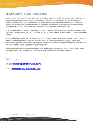 Centralized Computing Solution Document




About Propalms Network Private Limited
Propalms Network Private Limited is a software product development and IT solutions provider that offers next
generation application delivery and remote access infrastructure to organizations of any size. Propalms
Network is currently the only IT solutions provider which offers a complete stack of application, desktop &
network virtualization and delivery infrastructure that helps organizations to securely and efficiently deliver
applications & desktops to their corporate and mobile users, partners and extranet users.

Propalms Network specializes in helping telecom companies and enterprises to setup managed services and
SaaS based offerings leveraging on application virtualization and remote access products offered by Propalms
Network.

Propalms Network is a spinoff from Propalms Ltd. a UK based company listed on NASDAQ in US (Stock Symbol:
PRPM.PK). Propalms Network distributes Propalms products in India along with managing support and
engineering operations for Propalms Ltd. Propalms currently has terminal services management product, a SSL
VPN solution and a Virtual Desktop Infrastructure solution.

Propalms Network also has several other products n their portfolio including V-Clouds, a cloud based email
management solutions and EZMCOM, a cloud based two factor authentication solutions.




Contact us:

Email: info@propalmsnetwork.com

Web: www.propalmsnetwork.com




                                                                                                                  18.
Copyright © 2011, Propalms Network Private Limited.
 