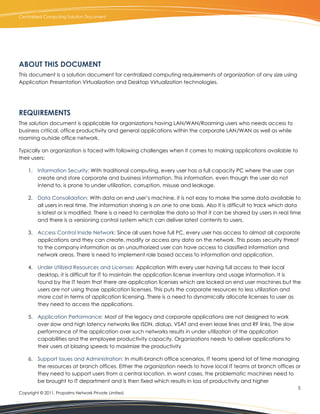 Centralized Computing Solution Document




ABOUT THIS DOCUMENT
This document is a solution document for centralized computing requirements of organization of any size using
Application Presentation Virtualization and Desktop Virtualization technologies.




REQUIREMENTS
The solution document is applicable for organizations having LAN/WAN/Roaming users who needs access to
business critical, office productivity and general applications within the corporate LAN/WAN as well as while
roaming outside office network.

Typically an organization is faced with following challenges when it comes to making applications available to
their users:

    1. Information Security: With traditional computing, every user has a full capacity PC where the user can
       create and store corporate and business information. This information, even though the user do not
       intend to, is prone to under utilization, corruption, misuse and leakage.

    2. Data Consolidation: With data on end user’s machine, it is not easy to make the same data available to
       all users in real time. The information sharing is on one to one basis. Also it is difficult to track which data
       is latest or is modified. There is a need to centralize the data so that it can be shared by users in real time
       and there is a versioning control system which can deliver latest contents to users.

    3. Access Control Inside Network: Since all users have full PC, every user has access to almost all corporate
       applications and they can create, modify or access any data on the network. This poses security threat
       to the company information as an unauthorized user can have access to classified information and
       network areas. There is need to implement role based access to information and application.

    4. Under Utilized Resources and Licenses: Application With every user having full access to their local
       desktop, it is difficult for IT to maintain the application license inventory and usage information. It is
       found by the IT team that there are application licenses which are locked on end user machines but the
       users are not using those application licenses. This puts the corporate resources to less utilization and
       more cost in terms of application licensing. There is a need to dynamically allocate licenses to user as
       they need to access the applications.

    5. Application Performance: Most of the legacy and corporate applications are not designed to work
       over slow and high latency networks like ISDN, dialup, VSAT and even lease lines and RF links, The slow
       performance of the application over such networks results in under utilization of the application
       capabilities and the employee productivity capacity. Organizations needs to deliver applications to
       their users at blazing speeds to maximize the productivity

    6. Support Issues and Administration: In multi-branch office scenarios, IT teams spend lot of time managing
       the resources at branch offices. Either the organization needs to have local IT teams at branch offices or
       they need to support users from a central location. In worst cases, the problematic machines need to
       be brought to IT department and is then fixed which results in loss of productivity and higher
                                                                                                                     3.
Copyright © 2011, Propalms Network Private Limited.
 