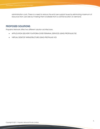 Centralized Computing Solution Document




         administration costs. There is a need to reduce the end user support issues by eliminating maximum of
         resources from user side but making them available from a central location on demand.




PROPOSED SOLUTIONS
Propalms Network offers two different solution architectures.

        APPLICATION DELIVERY PLATFORM OVER TERMINAL SERVICES USING PROPALMS TSE

        VIRTUAL DESKTOP INFRASTRUCTURE USING PROPALMS VDI




                                                                                                                 4.
Copyright © 2011, Propalms Network Private Limited.
 