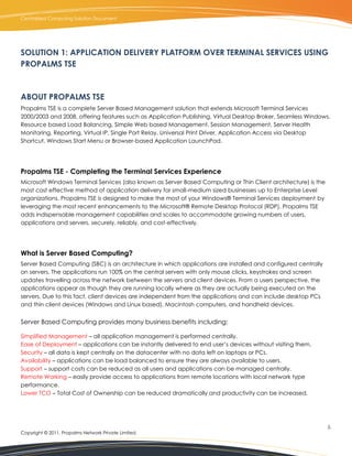 Centralized Computing Solution Document




SOLUTION 1: APPLICATION DELIVERY PLATFORM OVER TERMINAL SERVICES USING
PROPALMS TSE



ABOUT PROPALMS TSE
Propalms TSE is a complete Server Based Management solution that extends Microsoft Terminal Services
2000/2003 and 2008, offering features such as Application Publishing, Virtual Desktop Broker, Seamless Windows,
Resource based Load Balancing, Simple Web based Management, Session Management, Server Health
Monitoring, Reporting, Virtual IP, Single Port Relay, Universal Print Driver, Application Access via Desktop
Shortcut, Windows Start Menu or Browser-based Application LaunchPad.




Propalms TSE - Completing the Terminal Services Experience
Microsoft Windows Terminal Services (also known as Server Based Computing or Thin Client architecture) is the
most cost effective method of application delivery for small-medium sized businesses up to Enterprise Level
organizations. Propalms TSE is designed to make the most of your Windows® Terminal Services deployment by
leveraging the most recent enhancements to the Microsoft® Remote Desktop Protocol (RDP). Propalms TSE
adds indispensable management capabilities and scales to accommodate growing numbers of users,
applications and servers, securely, reliably, and cost-effectively.




What is Server Based Computing?
Server Based Computing (SBC) is an architecture in which applications are installed and configured centrally
on servers. The applications run 100% on the central servers with only mouse clicks, keystrokes and screen
updates travelling across the network between the servers and client devices. From a users perspective, the
applications appear as though they are running locally where as they are actually being executed on the
servers. Due to this fact, client devices are independent from the applications and can include desktop PCs
and thin client devices (Windows and Linux based), Macintosh computers, and handheld devices.


Server Based Computing provides many business benefits including:

Simplified Management – all application management is performed centrally.
Ease of Deployment – applications can be instantly delivered to end user’s devices without visiting them.
Security – all data is kept centrally on the datacenter with no data left on laptops or PCs.
Availability – applications can be load balanced to ensure they are always available to users.
Support – support costs can be reduced as all users and applications can be managed centrally.
Remote Working – easily provide access to applications from remote locations with local network type
performance.
Lower TCO – Total Cost of Ownership can be reduced dramatically and productivity can be increased.




                                                                                                                5.
Copyright © 2011, Propalms Network Private Limited.
 
