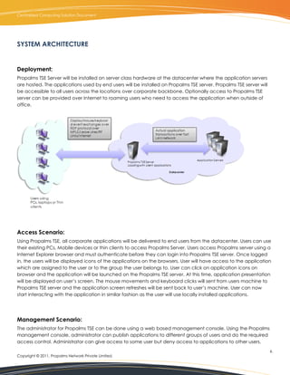Centralized Computing Solution Document




SYSTEM ARCHITECTURE


Deployment:
Propalms TSE Server will be installed on server class hardware at the datacenter where the application servers
are hosted. The applications used by end users will be installed on Propalms TSE server. Propalms TSE server will
be accessible to all users across the locations over corporate backbone. Optionally access to Propalms TSE
server can be provided over Internet to roaming users who need to access the application when outside of
office.




Access Scenario:
Using Propalms TSE, all corporate applications will be delivered to end users from the datacenter. Users can use
their existing PCs, Mobile devices or thin clients to access Propalms Server. Users access Propalms server using a
Internet Explorer browser and must authenticate before they can login into Propalms TSE server. Once logged
in, the users will be displayed icons of the applications on the browsers. User will have access to the application
which are assigned to the user or to the group the user belongs to. User can click on application icons on
browser and the application will be launched on the Propalms TSE server. At this time, application presentation
will be displayed on user’s screen. The mouse movements and keyboard clicks will sent from users machine to
Propalms TSE server and the application screen refreshes will be sent back to user’s machine. User can now
start interacting with the application in similar fashion as the user will use locally installed applications.




Management Scenario:
The administrator for Propalms TSE can be done using a web based management console. Using the Propalms
management console, administrator can publish applications to different groups of users and do the required
access control. Administrator can give access to some user but deny access to applications to other users.
                                                                                                                    6.
Copyright © 2011, Propalms Network Private Limited.
 