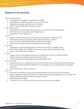 Centralized Computing Solution Document




BENEFITS OF THE SOLUTION

Simplified Management
    All application management is performed centrally.
    No application installation required on end user machine.
    Application upgrades required only on the servers.
    Ability to rollout application upgrades in phases
Ease of Deployment
    Applications can be instantly delivered to end user’s devices without visiting them.
    No client device or operating system dependencies
    Quick rollout of new applications
Security
    All data is kept centrally on the datacenter with no data left on laptops or PCs.
    Role based access to application; better application license utilization
    Control over how data is shared among users and applications
    Ability to monitor application access and record user’s session
Availability
    Applications can be load balanced to ensure they are always available to users.
    Server Team enables easy addition or removal of server without effecting live users.
    System scales easily when scaling-out
Support
    Support costs can be reduced as all users and applications can be managed centrally.
    Shadow remote user sessions to provide remote support
    Avoids all application install/upgrade and maintenance issues
Remote Working
    Easily provide access to applications from remote locations with local network type performance.
    Converts 2 tier high bandwidth applications to 3 tier applications; Avoid application bandwidth
         constraints
    Secure access from network or device
Lower TCO
    Total Cost of Ownership can be reduced dramatically and productivity can be increased.
    Reduce application license requirements by dynamically allocating application to users rather than
         installing application license on each end user machine
    Better hardware utilization
    Go Green with thin clients and save on power and reduce carbon footprint




                                                                                                          8.
Copyright © 2011, Propalms Network Private Limited.
 