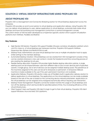 Centralized Computing Solution Document




SOLUTION 2: VIRTUAL DESKTOP INFRASTRUCTURE USING PROPALMS VDI

ABOUT PROPALMS VDI
Propalms VDI is a Management and Connection Brokering solution for Virtual Desktop deployment across the
enterprise.
Propalms VDI provides an end to end solution to virtual desktop and application delivery. Using Propalms VDI
you can deliver virtual desktops to users, deliver applications to virtual desktops, automate tasks inside virtual
desktops and have full monitoring and management control from a central management console.
The current version of VDI has been developed as a hypervisor agnostic solution which supports virtualization
platforms from VMWare, Parallels and Redhat.



Key Features

        High Density VDI Solution: Propalms VDI support Parallels Virtuozzo container virtualization platform which
         can fit in more no. of virtual desktops per hardware machine. Propalms VDI Supports VMWare
         Hypervisors like vSphere and Redhat KVM as well.
        Desktop Pools: Administrator can pool virtual desktops from one or multiple virtualization hosts to apply
         similar settings to the member desktops.
        Automated Desktop Creation: Virtual Desktops can be created from VDI management console or they
         can be created whenever a new user comes in. Avoids the headache and time consuming process of
         pre-creating the desktops for all users.
        Flexible Destop Allocation: Propalms VDI provides highly flexible desktop allocation policies. A single
         desktop pool can be shared between users from different roles or OUs or even devices part of specified
         subnets. A single group, OU or set of devices can be assigned multiple desktop pools. The persistence of
         the machines assigned to the users can be set to temporary or permanent. A temporary fallback
         machine is made available to the user if the user's permanent machine is not available.
        Application Delivery: Propalms VDI solution make use of Parallels's built in application delivery solution to
         deliver applications to virtual desktops. The applications on the virtual desktops can be made available
         based on the role of the user or based on the connecting device network parameters. Applications on
         the virtual desktops can be assigned and unassigned dynamically without requiring user intervention..
        Desktop Power Management: Propalms connection broker monitors the usage of virtual desktops and
         turn off the desktops which are found idle for specified period of time, thus increasing efficiency of the
         virtual infrastructure..
        Client Support: Users use Propalms VDI client to login to get to their virtual desktop. Propalms VDI client
         support Windows, linux and MAC OS X platforms.




                                                                                                                     9.
Copyright © 2011, Propalms Network Private Limited.
 