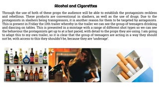 Alcohol and Cigarettes
Through the use of both of these props the audience will be able to establish the protagonists reckless
and rebellious. These products are conventional in slashers, as well as the use of drugs. Due to the
protagonists in slashers being transgressors, it is another reason for them to be targeted by antagonists.
This is present in Friday the 13th trailer whereby in the trailer we can see the group of teenagers drinking
and dancing on tables. This is presented in a montage with a range of different shot types so we can see
the behaviour the protagonists get up to at a fast paced, with detail to the props they are using. I am going
to adapt this to my own trailer, so it is clear that the group of teenagers are acting in a way they should
not be, with access to this they shouldn’t be, because they are ‘underage’.
 