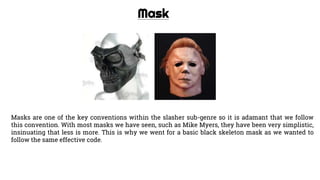 Mask
Masks are one of the key conventions within the slasher sub-genre so it is adamant that we follow
this convention. With most masks we have seen, such as Mike Myers, they have been very simplistic,
insinuating that less is more. This is why we went for a basic black skeleton mask as we wanted to
follow the same effective code.
 