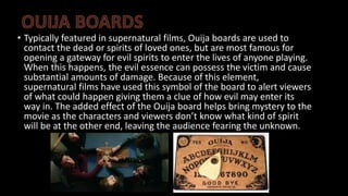 • Typically featured in supernatural films, Ouija boards are used to
contact the dead or spirits of loved ones, but are most famous for
opening a gateway for evil spirits to enter the lives of anyone playing.
When this happens, the evil essence can possess the victim and cause
substantial amounts of damage. Because of this element,
supernatural films have used this symbol of the board to alert viewers
of what could happen giving them a clue of how evil may enter its
way in. The added effect of the Ouija board helps bring mystery to the
movie as the characters and viewers don’t know what kind of spirit
will be at the other end, leaving the audience fearing the unknown.
 