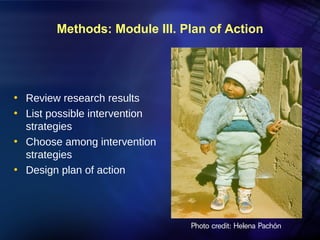 Methods: Module III. Plan of Action




• Review research results
• List possible intervention
  strategies
• Choose among intervention
  strategies
• Design plan of action




                               Photo credit: Helena Pachón
 