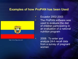 Examples of how ProPAN has been Used

                                •    Ecuador 2002-2003
                                •    The ProPAN software was
                                     used to evaluate the diet
                                     of children participating in
                                     an evaluation of a national
                                     nutrition program


http://www.flag-zone.com
                                •    2008: To enter and
                                     analyze 24-h recall data
                                     from a survey of pregnant
                                     women


                           (Source : Chessa Lutter, Alicia Rodríguez)
 