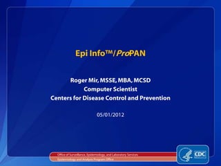 Epi Info™/ProPAN


      Roger Mir, MSSE, MBA, MCSD
            Computer Scientist
Centers for Disease Control and Prevention

                               05/01/2012




  Office of Surveillance, Epidemiology, and Laboratory Services
  Epidemiology and Analysis Program Office
 
