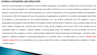 CHEMICAL ENGINEERING AND SIMULATION
The three commercial grades of propylene are used for different applications. RG propylene is obtained from refinery processes. The
main uses of refinery propylene are in liquefied petroleum gas (LPG) for thermal use or as an octane-enhancing component in motor
gasoline. It can also be used in some chemical syntheses (e.g., cumene or isopropanol). The most significant market for RG propylene is
the conversion to PG or CG propylene for use in the production of polypropylene, acrylonitrile, oxo-alcohols and propylene oxide. While
CG propylene is used extensively for most chemical derivatives (e.g., oxo-alcohols, acrylonitrile, etc.), PG propylene is used in
polypropylene and propylene oxide manufacture. PG propylene contains minimal levels of impurities, such as carbonyl sulfide, that can
poison catalysts. Propylene has a calorific value of 45.813 kJ/kg, and RG propylene can be used as fuel if more valuable uses are
unavailable locally (i.e., propane – propene splitting to chemical-grade purity). RG propylene can also be blended into LPG for
commercial sale. Also, propylene is used as a motor gasoline component for octane enhancement via dimerization – formation of poly-
gasoline or alkylation. Propylene is commercially generated as a co-product, either in an olefins plant or a crude oil refinery’s fluid
catalytic cracking (FCC) unit, or produced in an on-purpose reaction (for example, in propane dehydrogenation, metathesis or syngas-
to-olefins plants).
 