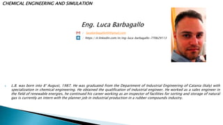 Eng. Luca Barbagallo
: lucabarbagallo40@gmail.com
: https://it.linkedin.com/in/ing-luca-barbagallo-770b29113
 L.B. was born into 8° August, 1987. He was graduated from the Department of Industrial Engineering of Catania (Italy) with
specialization in chemical engineering. He obtained the qualification of industrial engineer. He worked as a sales engineer in
the field of renewable energies, he continued his career working as an inspector of facilities for sorting and storage of natural
gas is currently an intern with the planner job in industrial production in a rubber compounds industry.
CHEMICAL ENGINEERING AND SIMULATION
 