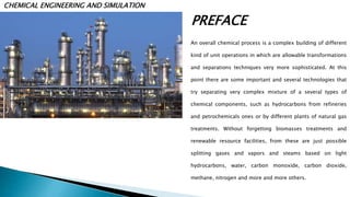  PREFACE

CHEMICAL ENGINEERING AND SIMULATION
An overall chemical process is a complex building of different
kind of unit operations in which are allowable transformations
and separations techniques very more sophisticated. At this
point there are some important and several technologies that
try separating very complex mixture of a several types of
chemical components, such as hydrocarbons from refineries
and petrochemicals ones or by different plants of natural gas
treatments. Without forgetting biomasses treatments and
renewable resource facilities, from these are just possible
splitting gases and vapors and steams based on light
hydrocarbons, water, carbon monoxide, carbon dioxide,
methane, nitrogen and more and more others.
 