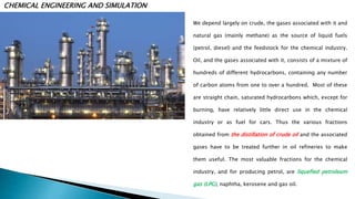 CHEMICAL ENGINEERING AND SIMULATION
We depend largely on crude, the gases associated with it and
natural gas (mainly methane) as the source of liquid fuels
(petrol, diesel) and the feedstock for the chemical industry.
Oil, and the gases associated with it, consists of a mixture of
hundreds of different hydrocarbons, containing any number
of carbon atoms from one to over a hundred. Most of these
are straight chain, saturated hydrocarbons which, except for
burning, have relatively little direct use in the chemical
industry or as fuel for cars. Thus the various fractions
obtained from the distillation of crude oil and the associated
gases have to be treated further in oil refineries to make
them useful. The most valuable fractions for the chemical
industry, and for producing petrol, are liquefied petroleum
gas (LPG), naphtha, kerosene and gas oil.
 