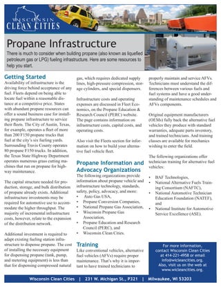Propane Infrastructure
 There is much to consider when building propane (also known as liquefied
 petroleum gas or LPG) fueling infrastructure. Here are some resources to
 help you start.

Getting Started                            gas, which requires dedicated supply       properly maintain and service AFVs.
Availability of infrastructure is the      lines, high-pressure compression, stor-    Technicians must understand the dif-
driving force behind acceptance of any     age cylinders, and special dispensers.     ferences between various fuels and
fuel. Fleets depend on being able to                                                  fuel systems and have a good under-
locate fuel within a reasonable dis-       Infrastructure costs and operating         standing of maintenance schedules and
tance at a competitive price. States       expenses are discussed in Fleet Eco-       AFVs components.
with abundant propane resources can        nomics, on the Propane Education &
offer a sound business case for install-   Research Council (PERC) website.           Original equipment manufacturers
ing propane infrastructure to service      The page contains information on           (OEMs) fully back the alternative fuel
their fleets. The City of Austin, Texas,   infrastructure costs, capital costs, and   vehicles they produce with standard
for example, operates a fleet of more      operating costs.                           warranties, adequate parts inventory,
than 200 F150 propane trucks that                                                     and trained technicians. And training
fuel at the city’s six fueling yards.      Also visit the Fleets section for infor-   classes are available for mechanics
Surrounding Travis County operates         mation on how to build your alterna-       wishing to enter the field.
80 propane F150 trucks. In addition,       tive fuel vehicle fleet.
the Texas State Highway Department                                                    The following organizations offer
operates numerous grass cutting ma-                                                   technician training for alternative fuel
chines that run on propane for high-
                                           Propane Information and
                                                                                      vehicles:
way maintenance.                           Advocacy Organizations
                                           The following organizations provide        •	 BAF Technologies,
The capital structure needed for pro-      information about propane vehicle and      •	 National Alternative Fuels Train-
duction, storage, and bulk distribution    infrastructure technology, standards,         ing Consortium (NAFTC),
of propane already exists. Additional      safety, policy, advocacy, and more:        •	 National Automotive Technician
infrastructure investments may be          •	 Auto Gas USA,                              Education Foundation (NATEF),
required for automotive use to accom-      •	 Propane Conversion Companies,              and
modate the higher throughput. The          •	 National Propane Gas Association,       •	 National Institute for Automotive
majority of incremental infrastructure     •	 Wisconsin Propane Gas                      Service Excellence (ASE).
costs, however, relate to the expansion        Association,
of the distribution network.               •	 Propane Education and Research
                                               Council (PERC), and
Additional investment is required to       •	 Wisconsin Clean Cities.
adapt existing fueling station infra-
structure to dispense propane. The cost    Training                                           For more information,
of installing the necessary equipment      Like conventional vehicles, alternative        contact Wisconsin Clean Cities
for dispensing propane (tank, pump,        fuel vehicles (AFVs) require proper              at 414-221-4958 or email
and metering equipment) is less than       maintenance. That’s why it is impor-              info@wicleancities.org.
that for dispensing compressed natural     tant to have trained technicians to             Also, visit us on the web at
                                                                                             www.wicleancities.org.

              Wisconsin Clean Cities | 231 W. Michigan St., P321 | Milwaukee, WI 53203
 