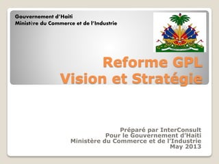 Gouvernement d’Haiti
Ministère du Commerce et de l’Industrie

Reforme GPL
Vision et Stratégie

Préparé par InterConsult
Pour le Gouvernement d’Haiti
Ministère du Commerce et de l’Industrie
May 2013

 
