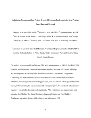 1
Stakeholder Engagement in a Patient-Reported Outcomes Implementation by a Practice-
Based Research Network
1
Bethany M. Kwan, PhD, MSPH, 1,2
Marion R. Sills, MD, MPH, 3
Deborah Graham, MSPH,
1
Mika K. Hamer, MPH, 4
Diane L. Fairclough, DrPH, 1
K. E. Hammermeister, MD, 5
Alicyn
Kaiser, PA-C, MMSc, 6
Maria de Jesus Diaz-Perez, PhD, 1
Lisa M. Schilling, MD, MSPH
1
University of Colorado School of Medicine, 2
Children’s Hospital Colorado, 3
The DARTNet
Institute, 4
Colorado School of Public Health, 5
Metro Community Provider Network, 6
Salud
Family Health Centers
The authors report no conflicts of interest. This work was supported by AHRQ 1R01HS019908
(Scalable Architecture for Federated Translational Inquiries Network; PI: Lisa M. Schilling).
Acknowledgments: We acknowledge the efforts of the SAFTINet Partner Engagement
Community and the Comparative Effectiveness Research team, and the work done by all
SAFTINet partner organizations including providers, staff and patients. Thank you to Elizabeth
Staton, technical writer, for her assistance with editing this paper. We also thank subject matter
experts we consulted in the process of selecting the PRO content area and measurement tool,
including Drs. Michael Ho, Stacie Dougherty, Raymond Estacio, and Tom Maddox.
Word count (excluding abstract, tables, figures and references): 5192
 