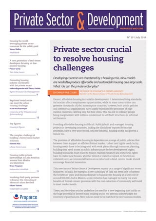 1
Private Sector and Development
N° 19 / July 2014
Private sector crucial
to resolve housing
challenges
Housing the world:
leveraging private sector
resources for the public good
Simon Walley
World Bank
2
A new generation of real-estate
developers focusing on low-
income housing
Pawan Sarda
Tata Value Homes
5
Promoting housing
policies coordinated
with the private sector
Isadora Bigourdan and Thierry Paulais
Agence Française de Développement
9
Regulated rental sector
can meet the urban
housing challenge
Marie Huchzermeyer
University of the Witwatersrand
(Johannesburg)
13
Key figures
Housing in figures
16
The complex challenge of
building a home loans market
in Ghana
Dominic Adu
Ghana Home Loans
18
Housing public-private
partnerships in Latin America:
lessons from Mexico
and elsewhere
Bruce Ferguson
Independentconsultant
21
Involving third-party partners
to finance the rehousing of
Morocco’s slum dwellers
Olivier Toutain
Independentconsultant
25
Developing countries are threatened by a housing crisis. New models
are needed to produce affordable and sustainable housing on a large scale.
What role can the private sector play?
EDITORIAL BY PAUL COLLIER
PROFESSOR OF ECONOMICS AT OXFORD UNIVERSITY
		 Member of the Advisory board of Private Sector & Development
Decent, affordable housing is crucial to development. It determines living standards;
its location affects employment opportunities, while its mass construction can
generate thousands of jobs. In most poor countries, however, both public policies
and commercial organizations have largely mimicked the processes of high-
income countries, catering only for their elites. This has led to ordinary people
being marginalized, with millions condemned to self-built structures in informal
settlements.
Providing affordable housing is difficult. Publicly built and managed housing
projects in developing countries, lacking the disciplines imposed by market
processes, have a very poor record. And the informal housing sector has proved a
failure too.
The provision of affordable housing is dependent on a range of public policies that
between them support an efficient formal market. Urban land rights need clarity;
housing needs have to be integrated with work places through transport planning;
building sites need access to public infrastructure before development begins;
building standards must relate to today’s realities; tenancy and ownership rights
have to enable new houses, whether rented or owner occupied, to function as
collateral; and, as commercial banks are so reluctant to lend, central banks should
encourage financial innovation.
This new issue of Private Sector & Development reports on a range of significant recent
initiatives. In India, for example, a new subsidiary of Tata has been able to harness
the benefits of scale and standardization to build decent housing at a unit cost of
around $10,000. And in Mexico, a new initiative has managed to marry the scale
benefits of formal cement provision with the cost-reduction of community self-build
to meet market needs.
These, and the other articles underline the need for a new beginning that builds on
the huge potential of decent mass housing and in the process acknowledges the
enormity of past failures. New policies need to be matched by new business models.
PrivateSector DevelopmentPROPARCO'S MAGAZINE&
PROPARCO IS A DEVELOPMENT FINANCE INSTITUTION
WITH A MANDATE TO PROMOTE PRIVATE INVESTMENTS
IN EMERGING AND DEVELOPING COUNTRIES
 