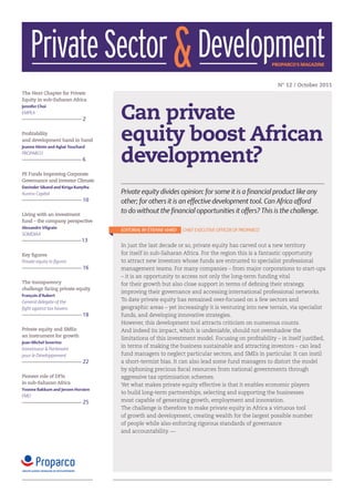 Private Sector & Development                                                                        proparco's magazine



                                                                                                          N° 12 / October 2011
The Next Chapter for Private
Equity in sub-Saharan Africa


                                     Can private
Jennifer Choi
EMPEA
                              2

Profitability
and development hand in hand         equity boost African
                                     development?
Jeanne Hénin and Aglaé Touchard
PROPARCO
                              6

PE Funds Improving Corporate
Governance and Investor Climate
Davinder Sikand and Kiriga Kunyiha
Aureos Capital                       Private equity divides opinion: for some it is a financial product like any
                              10     other; for others it is an effective development tool. Can Africa afford
Living with an investment
                                     to do without the financial opportunities it offers? This is the challenge.
fund – the company perspective
Alexandre Vilgrain
                                     EDITORIAL BY ÉTIENNE VIARD   CHIEF EXECUTIVE OFFICER OF PROPARCO
SOMDIAA
                              13
                                     In just the last decade or so, private equity has carved out a new territory
Key figures                          for itself in sub-Saharan Africa. For the region this is a fantastic opportunity
Private equity in figures            to attract new investors whose funds are entrusted to specialist professional
                              16     management teams. For many companies – from major corporations to start-ups
                                     – it is an opportunity to access not only the long-term funding vital
The transparency                     for their growth but also close support in terms of defining their strategy,
challenge facing private equity
                                     improving their governance and accessing international professional networks.
François d’Aubert
General delegate of the              To date private equity has remained over-focused on a few sectors and
fight against tax havens             geographic areas – yet increasingly it is venturing into new terrain, via specialist
                              18     funds, and developing innovative strategies.
                                     However, this development tool attracts criticism on numerous counts.
Private equity and SMEs:             And indeed its impact, which is undeniable, should not overshadow the
an instrument for growth
                                     limitations of this investment model. Focusing on profitability – in itself justified,
Jean-Michel Severino
                                     in terms of making the business sustainable and attracting investors – can lead
Investisseur & Partenaire
pour le Développement                fund managers to neglect particular sectors, and SMEs in particular. It can instil
                              22     a short-termist bias. It can also lead some fund managers to distort the model
                                     by siphoning precious fiscal resources from national governments through
Pioneer role of DFIs                 aggressive tax optimisation schemes.
in sub-Saharan Africa                Yet what makes private equity effective is that it enables economic players
Yvonne Bakkum and Jeroen Horsten
                                     to build long-term partnerships, selecting and supporting the businesses
FMO
                              25     most capable of generating growth, employment and innovation.
                                     The challenge is therefore to make private equity in Africa a virtuous tool
                                     of growth and development, creating wealth for the largest possible number
                                     of people while also enforcing rigorous standards of governance
                                     and accountability. —
 