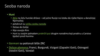 Seoba naroda
• Huni
• Atila na čelu hunske države – od južne Rusije na istoku do rijeke Rajne u današnjoj
Njemačkoj
• potaknuli su veliku seobu naroda
• Došao do Galije
• Nije osvojio Rim
• Huni su svojim pohodom prokrčili put drugim narodima koji prodiru u Carstvo
bježeći pred Hunima
• Germani su potisnuti bliže ZRC
• Dolaze plemena: Franci, Burgundi, Vizigoti (Zapadni Goti), Ostrogoti
(Istočni Goti), Vandali
 