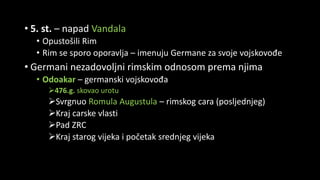 • 5. st. – napad Vandala
• Opustošili Rim
• Rim se sporo oporavlja – imenuju Germane za svoje vojskovođe
• Germani nezadovoljni rimskim odnosom prema njima
• Odoakar – germanski vojskovođa
476.g. skovao urotu
Svrgnuo Romula Augustula – rimskog cara (posljednjeg)
Kraj carske vlasti
Pad ZRC
Kraj starog vijeka i početak srednjeg vijeka
 