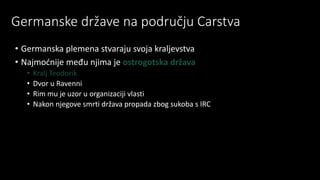 Germanske države na području Carstva
• Germanska plemena stvaraju svoja kraljevstva
• Najmoćnije među njima je ostrogotska država
• Kralj Teodorik
• Dvor u Ravenni
• Rim mu je uzor u organizaciji vlasti
• Nakon njegove smrti država propada zbog sukoba s IRC
 