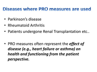 • Parkinson’s disease
• Rheumatoid Arthritis
• Patients undergone Renal Transplantation etc..
• PRO measures often represent the effect of
disease (e.g., heart failure or asthma) on
health and functioning from the patient
perspective.
 