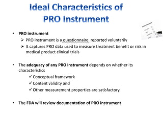 • PRO instrument
 PRO instrument is a questionnaire reported voluntarily
 It captures PRO data used to measure treatment benefit or risk in
medical product clinical trials
• The adequacy of any PRO Instrument depends on whether its
characteristics
Conceptual framework
Content validity and
Other measurement properties are satisfactory.
• The FDA will review documentation of PRO instrument
 