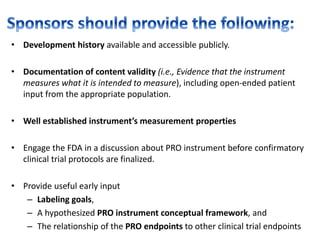 • Development history available and accessible publicly.
• Documentation of content validity (i.e., Evidence that the instrument
measures what it is intended to measure), including open-ended patient
input from the appropriate population.
• Well established instrument’s measurement properties
• Engage the FDA in a discussion about PRO instrument before confirmatory
clinical trial protocols are finalized.
• Provide useful early input
– Labeling goals,
– A hypothesized PRO instrument conceptual framework, and
– The relationship of the PRO endpoints to other clinical trial endpoints
 