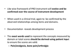 • Like wise framework of PRO instrument will evolve and be
confirmed over the course of instrument development
• When used in a clinical trial, again to be confirmed by the
observed relationships among items and domains.
• Documentation reveals development process
• The exact words used to represent the concepts measured by
domain or total scores should be derived using patient input
to ensure the scores are valid.
– Pain/analgesia, bone pain/arthralgia
 
