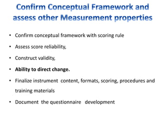 • Confirm conceptual framework with scoring rule
• Assess score reliability,
• Construct validity,
• Ability to direct change.
• Finalize instrument content, formats, scoring, procedures and
training materials
• Document the questionnaire development
 