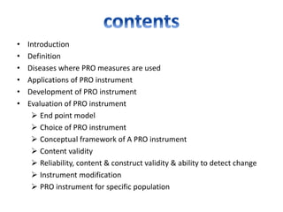 • Introduction
• Definition
• Diseases where PRO measures are used
• Applications of PRO instrument
• Development of PRO instrument
• Evaluation of PRO instrument
 End point model
 Choice of PRO instrument
 Conceptual framework of A PRO instrument
 Content validity
 Reliability, content & construct validity & ability to detect change
 Instrument modification
 PRO instrument for specific population
 